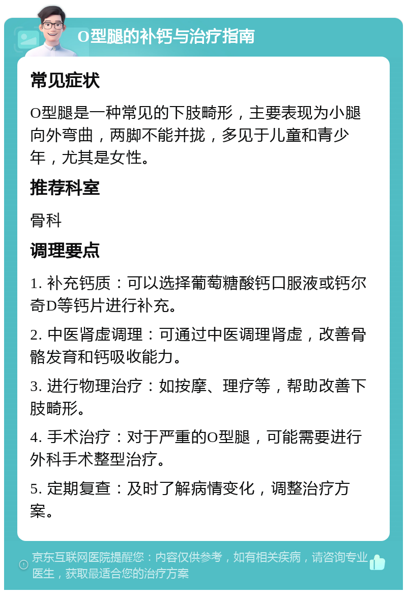 O型腿的补钙与治疗指南 常见症状 O型腿是一种常见的下肢畸形，主要表现为小腿向外弯曲，两脚不能并拢，多见于儿童和青少年，尤其是女性。 推荐科室 骨科 调理要点 1. 补充钙质：可以选择葡萄糖酸钙口服液或钙尔奇D等钙片进行补充。 2. 中医肾虚调理：可通过中医调理肾虚，改善骨骼发育和钙吸收能力。 3. 进行物理治疗：如按摩、理疗等，帮助改善下肢畸形。 4. 手术治疗：对于严重的O型腿，可能需要进行外科手术整型治疗。 5. 定期复查：及时了解病情变化，调整治疗方案。