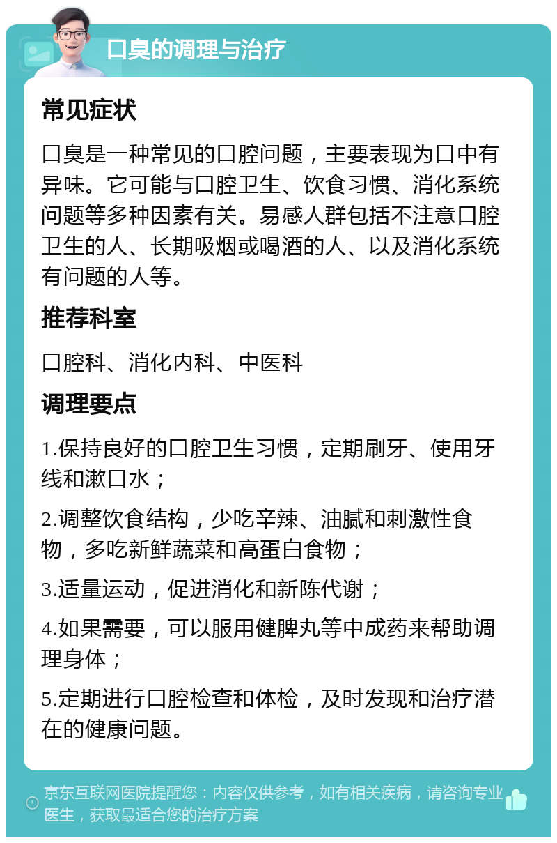 口臭的调理与治疗 常见症状 口臭是一种常见的口腔问题，主要表现为口中有异味。它可能与口腔卫生、饮食习惯、消化系统问题等多种因素有关。易感人群包括不注意口腔卫生的人、长期吸烟或喝酒的人、以及消化系统有问题的人等。 推荐科室 口腔科、消化内科、中医科 调理要点 1.保持良好的口腔卫生习惯，定期刷牙、使用牙线和漱口水； 2.调整饮食结构，少吃辛辣、油腻和刺激性食物，多吃新鲜蔬菜和高蛋白食物； 3.适量运动，促进消化和新陈代谢； 4.如果需要，可以服用健脾丸等中成药来帮助调理身体； 5.定期进行口腔检查和体检，及时发现和治疗潜在的健康问题。