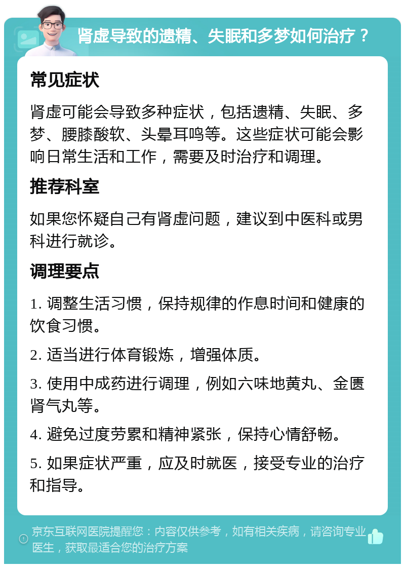 肾虚导致的遗精、失眠和多梦如何治疗？ 常见症状 肾虚可能会导致多种症状，包括遗精、失眠、多梦、腰膝酸软、头晕耳鸣等。这些症状可能会影响日常生活和工作，需要及时治疗和调理。 推荐科室 如果您怀疑自己有肾虚问题，建议到中医科或男科进行就诊。 调理要点 1. 调整生活习惯，保持规律的作息时间和健康的饮食习惯。 2. 适当进行体育锻炼，增强体质。 3. 使用中成药进行调理，例如六味地黄丸、金匮肾气丸等。 4. 避免过度劳累和精神紧张，保持心情舒畅。 5. 如果症状严重，应及时就医，接受专业的治疗和指导。