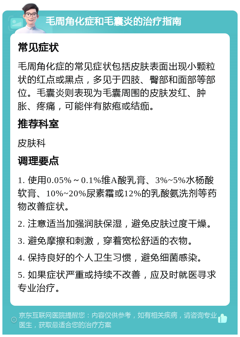 毛周角化症和毛囊炎的治疗指南 常见症状 毛周角化症的常见症状包括皮肤表面出现小颗粒状的红点或黑点，多见于四肢、臀部和面部等部位。毛囊炎则表现为毛囊周围的皮肤发红、肿胀、疼痛，可能伴有脓疱或结痂。 推荐科室 皮肤科 调理要点 1. 使用0.05%～0.1%维A酸乳膏、3%~5%水杨酸软膏、10%~20%尿素霜或12%的乳酸氨洗剂等药物改善症状。 2. 注意适当加强润肤保湿，避免皮肤过度干燥。 3. 避免摩擦和刺激，穿着宽松舒适的衣物。 4. 保持良好的个人卫生习惯，避免细菌感染。 5. 如果症状严重或持续不改善，应及时就医寻求专业治疗。