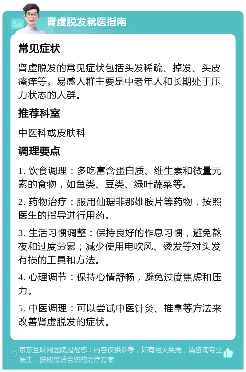 肾虚脱发就医指南 常见症状 肾虚脱发的常见症状包括头发稀疏、掉发、头皮瘙痒等。易感人群主要是中老年人和长期处于压力状态的人群。 推荐科室 中医科或皮肤科 调理要点 1. 饮食调理：多吃富含蛋白质、维生素和微量元素的食物，如鱼类、豆类、绿叶蔬菜等。 2. 药物治疗：服用仙琚非那雄胺片等药物，按照医生的指导进行用药。 3. 生活习惯调整：保持良好的作息习惯，避免熬夜和过度劳累；减少使用电吹风、烫发等对头发有损的工具和方法。 4. 心理调节：保持心情舒畅，避免过度焦虑和压力。 5. 中医调理：可以尝试中医针灸、推拿等方法来改善肾虚脱发的症状。