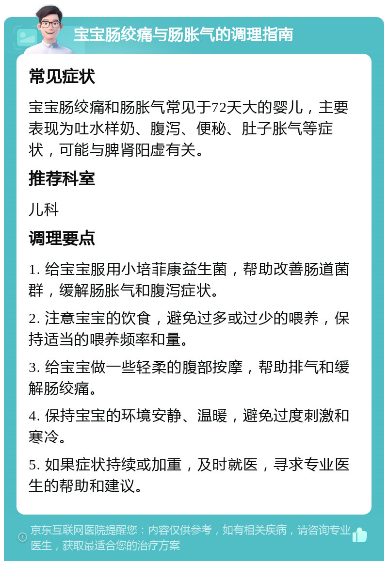 宝宝肠绞痛与肠胀气的调理指南 常见症状 宝宝肠绞痛和肠胀气常见于72天大的婴儿，主要表现为吐水样奶、腹泻、便秘、肚子胀气等症状，可能与脾肾阳虚有关。 推荐科室 儿科 调理要点 1. 给宝宝服用小培菲康益生菌，帮助改善肠道菌群，缓解肠胀气和腹泻症状。 2. 注意宝宝的饮食，避免过多或过少的喂养，保持适当的喂养频率和量。 3. 给宝宝做一些轻柔的腹部按摩，帮助排气和缓解肠绞痛。 4. 保持宝宝的环境安静、温暖，避免过度刺激和寒冷。 5. 如果症状持续或加重，及时就医，寻求专业医生的帮助和建议。