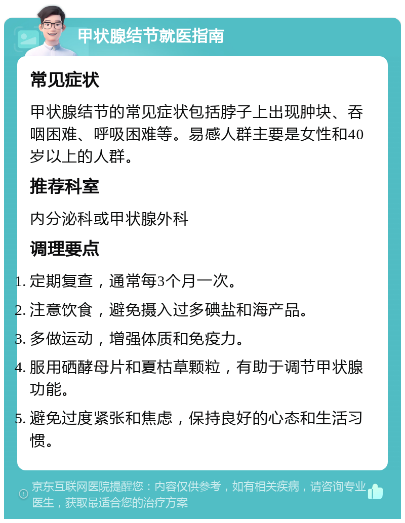 甲状腺结节就医指南 常见症状 甲状腺结节的常见症状包括脖子上出现肿块、吞咽困难、呼吸困难等。易感人群主要是女性和40岁以上的人群。 推荐科室 内分泌科或甲状腺外科 调理要点 定期复查，通常每3个月一次。 注意饮食，避免摄入过多碘盐和海产品。 多做运动，增强体质和免疫力。 服用硒酵母片和夏枯草颗粒，有助于调节甲状腺功能。 避免过度紧张和焦虑，保持良好的心态和生活习惯。