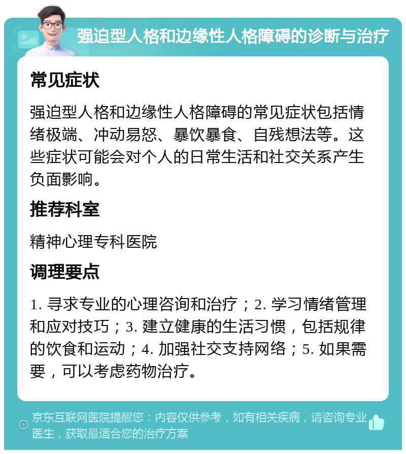 强迫型人格和边缘性人格障碍的诊断与治疗 常见症状 强迫型人格和边缘性人格障碍的常见症状包括情绪极端、冲动易怒、暴饮暴食、自残想法等。这些症状可能会对个人的日常生活和社交关系产生负面影响。 推荐科室 精神心理专科医院 调理要点 1. 寻求专业的心理咨询和治疗；2. 学习情绪管理和应对技巧；3. 建立健康的生活习惯，包括规律的饮食和运动；4. 加强社交支持网络；5. 如果需要，可以考虑药物治疗。