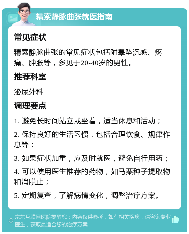 精索静脉曲张就医指南 常见症状 精索静脉曲张的常见症状包括附睾坠沉感、疼痛、肿胀等，多见于20-40岁的男性。 推荐科室 泌尿外科 调理要点 1. 避免长时间站立或坐着，适当休息和活动； 2. 保持良好的生活习惯，包括合理饮食、规律作息等； 3. 如果症状加重，应及时就医，避免自行用药； 4. 可以使用医生推荐的药物，如马栗种子提取物和消脱止； 5. 定期复查，了解病情变化，调整治疗方案。