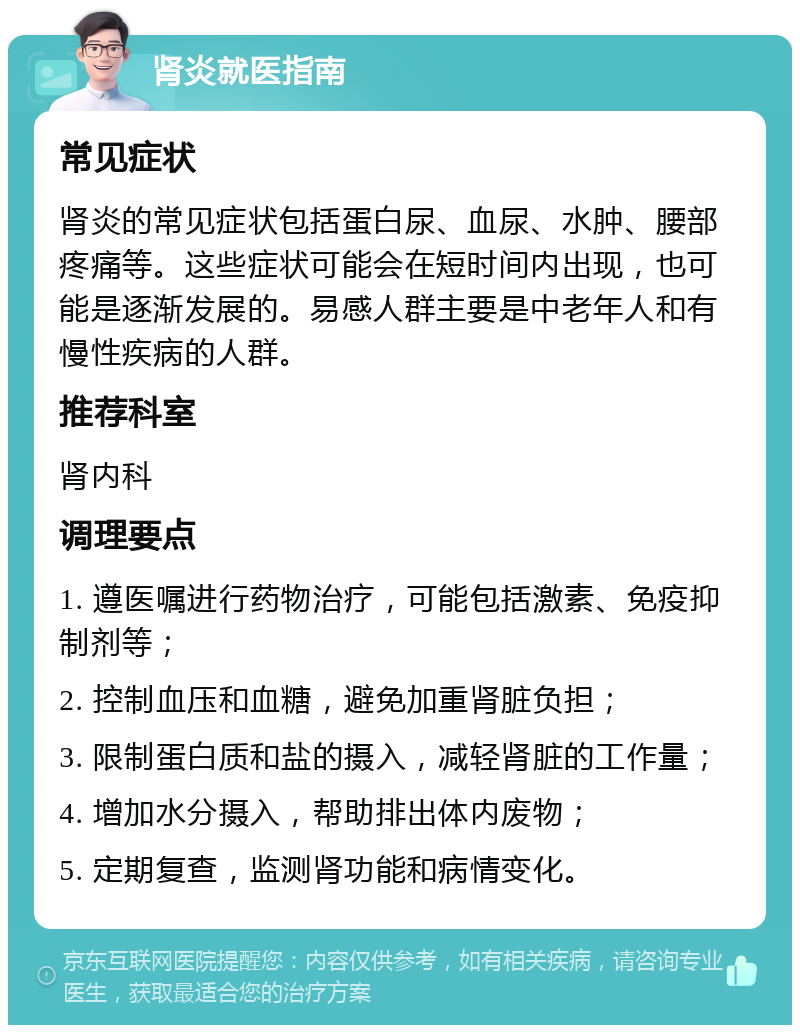 肾炎就医指南 常见症状 肾炎的常见症状包括蛋白尿、血尿、水肿、腰部疼痛等。这些症状可能会在短时间内出现，也可能是逐渐发展的。易感人群主要是中老年人和有慢性疾病的人群。 推荐科室 肾内科 调理要点 1. 遵医嘱进行药物治疗，可能包括激素、免疫抑制剂等； 2. 控制血压和血糖，避免加重肾脏负担； 3. 限制蛋白质和盐的摄入，减轻肾脏的工作量； 4. 增加水分摄入，帮助排出体内废物； 5. 定期复查，监测肾功能和病情变化。