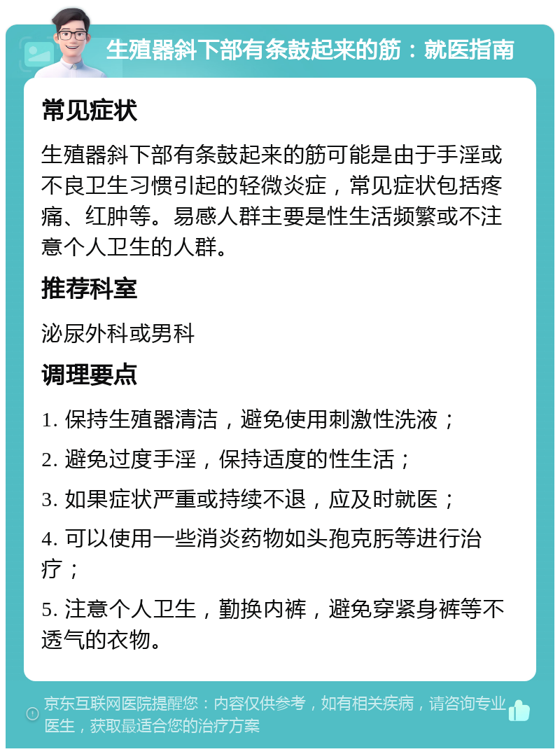 生殖器斜下部有条鼓起来的筋：就医指南 常见症状 生殖器斜下部有条鼓起来的筋可能是由于手淫或不良卫生习惯引起的轻微炎症，常见症状包括疼痛、红肿等。易感人群主要是性生活频繁或不注意个人卫生的人群。 推荐科室 泌尿外科或男科 调理要点 1. 保持生殖器清洁，避免使用刺激性洗液； 2. 避免过度手淫，保持适度的性生活； 3. 如果症状严重或持续不退，应及时就医； 4. 可以使用一些消炎药物如头孢克肟等进行治疗； 5. 注意个人卫生，勤换内裤，避免穿紧身裤等不透气的衣物。