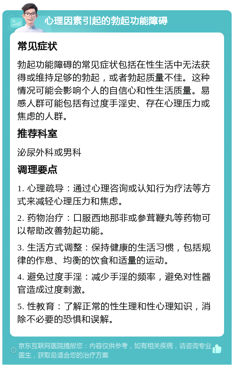 心理因素引起的勃起功能障碍 常见症状 勃起功能障碍的常见症状包括在性生活中无法获得或维持足够的勃起，或者勃起质量不佳。这种情况可能会影响个人的自信心和性生活质量。易感人群可能包括有过度手淫史、存在心理压力或焦虑的人群。 推荐科室 泌尿外科或男科 调理要点 1. 心理疏导：通过心理咨询或认知行为疗法等方式来减轻心理压力和焦虑。 2. 药物治疗：口服西地那非或参茸鞭丸等药物可以帮助改善勃起功能。 3. 生活方式调整：保持健康的生活习惯，包括规律的作息、均衡的饮食和适量的运动。 4. 避免过度手淫：减少手淫的频率，避免对性器官造成过度刺激。 5. 性教育：了解正常的性生理和性心理知识，消除不必要的恐惧和误解。