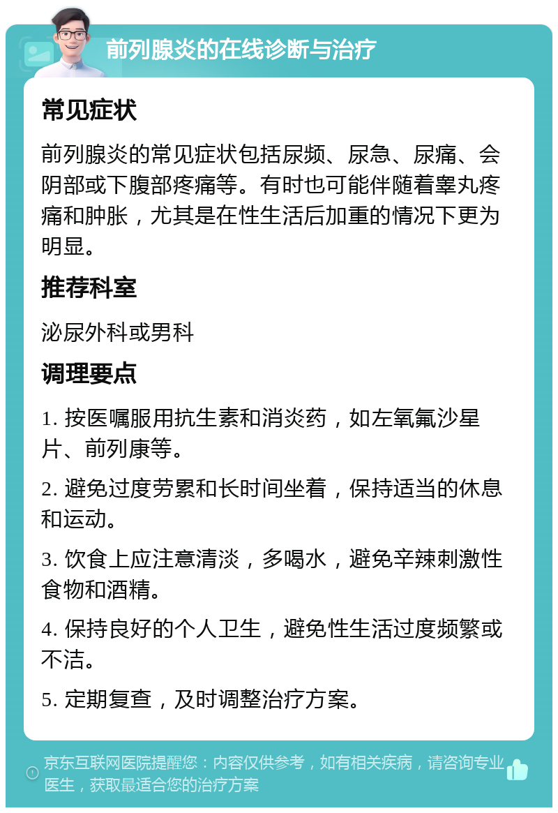 前列腺炎的在线诊断与治疗 常见症状 前列腺炎的常见症状包括尿频、尿急、尿痛、会阴部或下腹部疼痛等。有时也可能伴随着睾丸疼痛和肿胀，尤其是在性生活后加重的情况下更为明显。 推荐科室 泌尿外科或男科 调理要点 1. 按医嘱服用抗生素和消炎药，如左氧氟沙星片、前列康等。 2. 避免过度劳累和长时间坐着，保持适当的休息和运动。 3. 饮食上应注意清淡，多喝水，避免辛辣刺激性食物和酒精。 4. 保持良好的个人卫生，避免性生活过度频繁或不洁。 5. 定期复查，及时调整治疗方案。