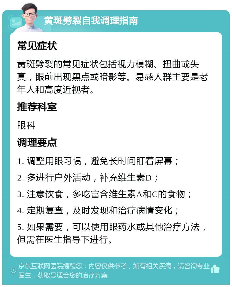 黄斑劈裂自我调理指南 常见症状 黄斑劈裂的常见症状包括视力模糊、扭曲或失真，眼前出现黑点或暗影等。易感人群主要是老年人和高度近视者。 推荐科室 眼科 调理要点 1. 调整用眼习惯，避免长时间盯着屏幕； 2. 多进行户外活动，补充维生素D； 3. 注意饮食，多吃富含维生素A和C的食物； 4. 定期复查，及时发现和治疗病情变化； 5. 如果需要，可以使用眼药水或其他治疗方法，但需在医生指导下进行。