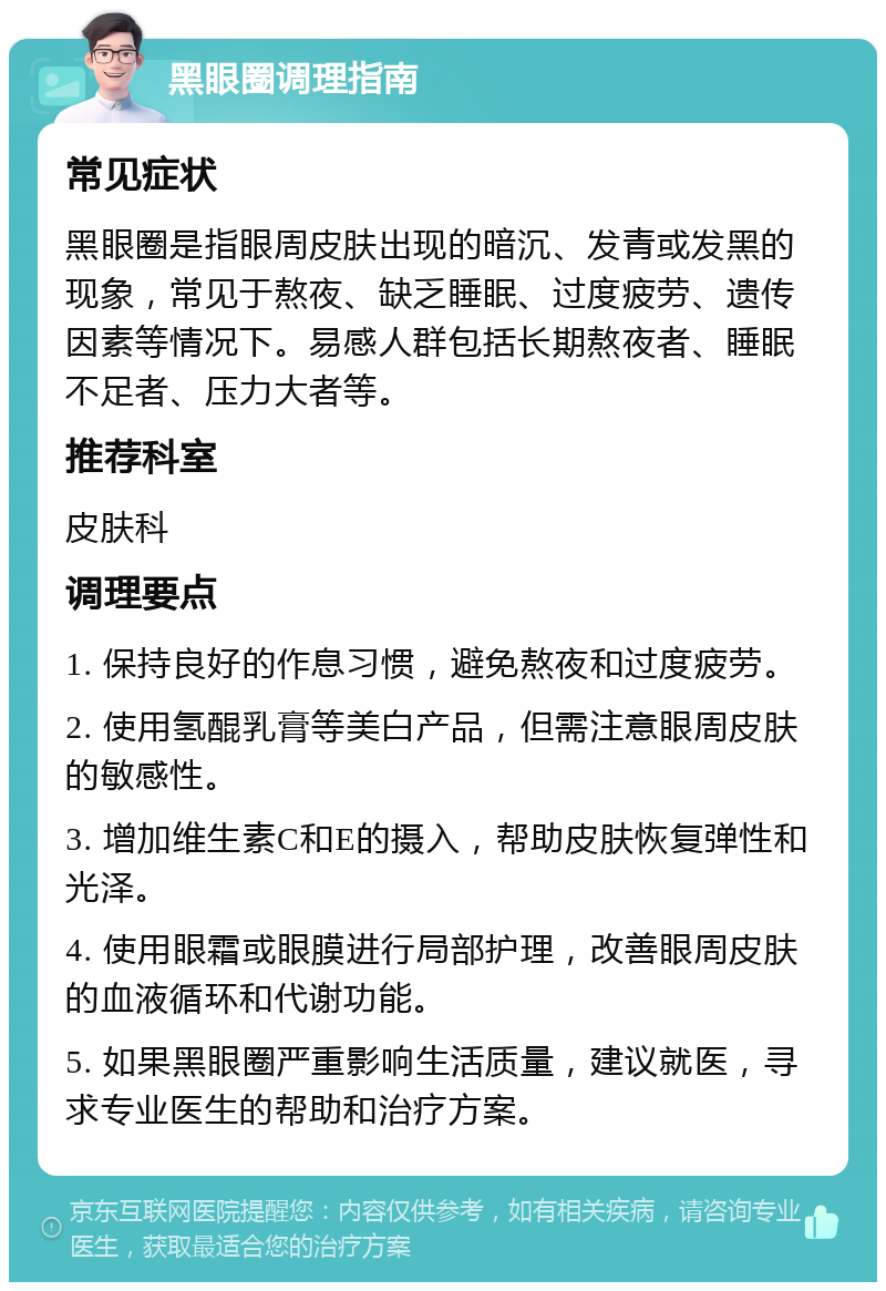 黑眼圈调理指南 常见症状 黑眼圈是指眼周皮肤出现的暗沉、发青或发黑的现象，常见于熬夜、缺乏睡眠、过度疲劳、遗传因素等情况下。易感人群包括长期熬夜者、睡眠不足者、压力大者等。 推荐科室 皮肤科 调理要点 1. 保持良好的作息习惯，避免熬夜和过度疲劳。 2. 使用氢醌乳膏等美白产品，但需注意眼周皮肤的敏感性。 3. 增加维生素C和E的摄入，帮助皮肤恢复弹性和光泽。 4. 使用眼霜或眼膜进行局部护理，改善眼周皮肤的血液循环和代谢功能。 5. 如果黑眼圈严重影响生活质量，建议就医，寻求专业医生的帮助和治疗方案。