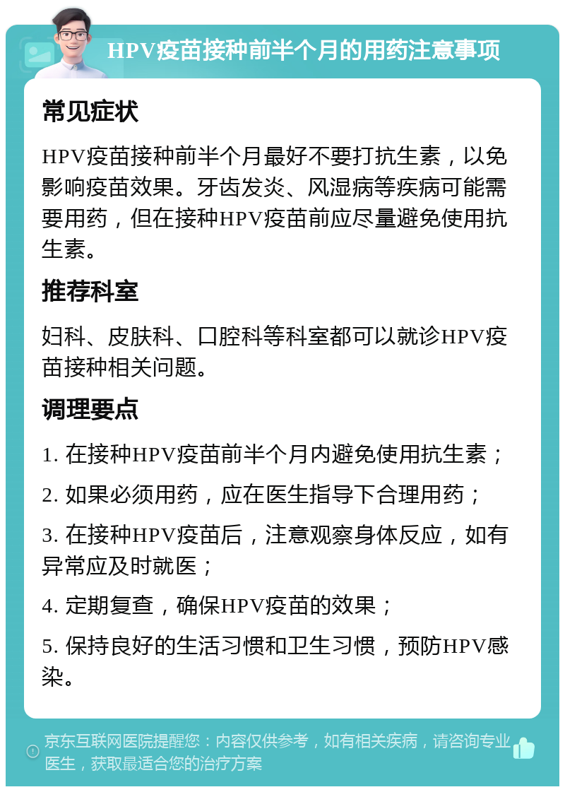 HPV疫苗接种前半个月的用药注意事项 常见症状 HPV疫苗接种前半个月最好不要打抗生素，以免影响疫苗效果。牙齿发炎、风湿病等疾病可能需要用药，但在接种HPV疫苗前应尽量避免使用抗生素。 推荐科室 妇科、皮肤科、口腔科等科室都可以就诊HPV疫苗接种相关问题。 调理要点 1. 在接种HPV疫苗前半个月内避免使用抗生素； 2. 如果必须用药，应在医生指导下合理用药； 3. 在接种HPV疫苗后，注意观察身体反应，如有异常应及时就医； 4. 定期复查，确保HPV疫苗的效果； 5. 保持良好的生活习惯和卫生习惯，预防HPV感染。