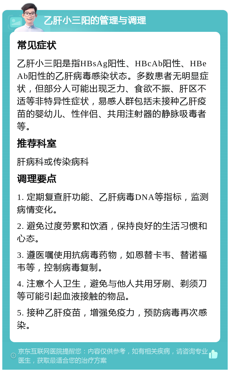 乙肝小三阳的管理与调理 常见症状 乙肝小三阳是指HBsAg阳性、HBcAb阳性、HBeAb阳性的乙肝病毒感染状态。多数患者无明显症状，但部分人可能出现乏力、食欲不振、肝区不适等非特异性症状，易感人群包括未接种乙肝疫苗的婴幼儿、性伴侣、共用注射器的静脉吸毒者等。 推荐科室 肝病科或传染病科 调理要点 1. 定期复查肝功能、乙肝病毒DNA等指标，监测病情变化。 2. 避免过度劳累和饮酒，保持良好的生活习惯和心态。 3. 遵医嘱使用抗病毒药物，如恩替卡韦、替诺福韦等，控制病毒复制。 4. 注意个人卫生，避免与他人共用牙刷、剃须刀等可能引起血液接触的物品。 5. 接种乙肝疫苗，增强免疫力，预防病毒再次感染。