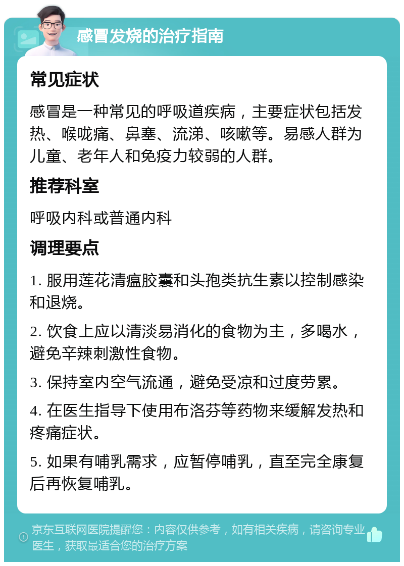 感冒发烧的治疗指南 常见症状 感冒是一种常见的呼吸道疾病，主要症状包括发热、喉咙痛、鼻塞、流涕、咳嗽等。易感人群为儿童、老年人和免疫力较弱的人群。 推荐科室 呼吸内科或普通内科 调理要点 1. 服用莲花清瘟胶囊和头孢类抗生素以控制感染和退烧。 2. 饮食上应以清淡易消化的食物为主，多喝水，避免辛辣刺激性食物。 3. 保持室内空气流通，避免受凉和过度劳累。 4. 在医生指导下使用布洛芬等药物来缓解发热和疼痛症状。 5. 如果有哺乳需求，应暂停哺乳，直至完全康复后再恢复哺乳。