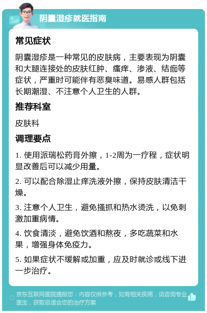 阴囊湿疹就医指南 常见症状 阴囊湿疹是一种常见的皮肤病，主要表现为阴囊和大腿连接处的皮肤红肿、瘙痒、渗液、结痂等症状，严重时可能伴有恶臭味道。易感人群包括长期潮湿、不注意个人卫生的人群。 推荐科室 皮肤科 调理要点 1. 使用派瑞松药膏外擦，1-2周为一疗程，症状明显改善后可以减少用量。 2. 可以配合除湿止痒洗液外擦，保持皮肤清洁干燥。 3. 注意个人卫生，避免搔抓和热水烫洗，以免刺激加重病情。 4. 饮食清淡，避免饮酒和熬夜，多吃蔬菜和水果，增强身体免疫力。 5. 如果症状不缓解或加重，应及时就诊或线下进一步治疗。