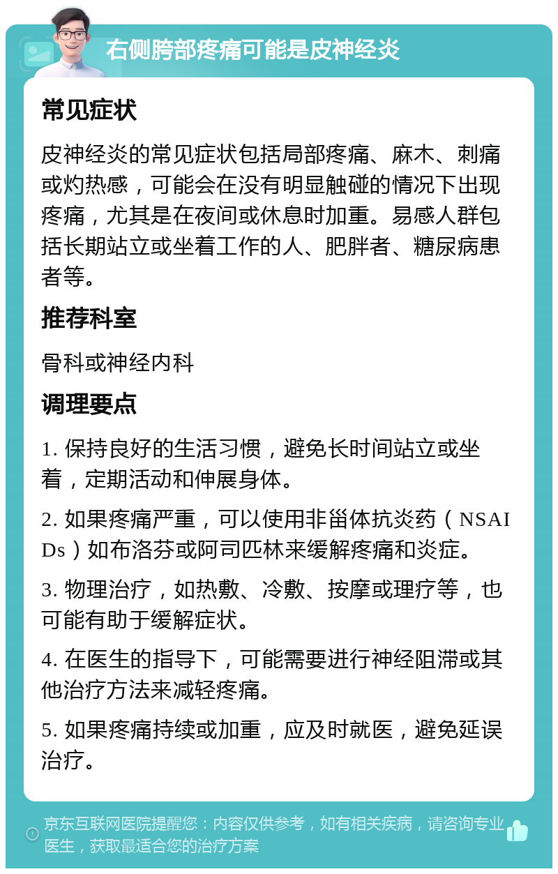 右侧胯部疼痛可能是皮神经炎 常见症状 皮神经炎的常见症状包括局部疼痛、麻木、刺痛或灼热感，可能会在没有明显触碰的情况下出现疼痛，尤其是在夜间或休息时加重。易感人群包括长期站立或坐着工作的人、肥胖者、糖尿病患者等。 推荐科室 骨科或神经内科 调理要点 1. 保持良好的生活习惯，避免长时间站立或坐着，定期活动和伸展身体。 2. 如果疼痛严重，可以使用非甾体抗炎药（NSAIDs）如布洛芬或阿司匹林来缓解疼痛和炎症。 3. 物理治疗，如热敷、冷敷、按摩或理疗等，也可能有助于缓解症状。 4. 在医生的指导下，可能需要进行神经阻滞或其他治疗方法来减轻疼痛。 5. 如果疼痛持续或加重，应及时就医，避免延误治疗。