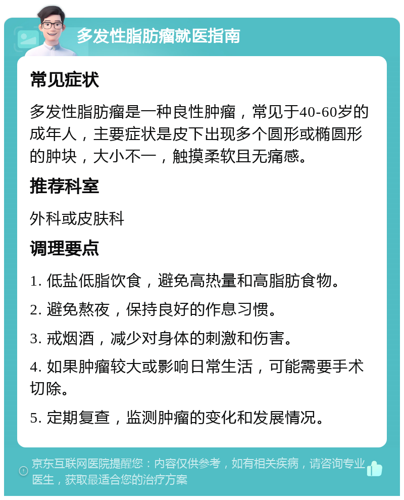 多发性脂肪瘤就医指南 常见症状 多发性脂肪瘤是一种良性肿瘤，常见于40-60岁的成年人，主要症状是皮下出现多个圆形或椭圆形的肿块，大小不一，触摸柔软且无痛感。 推荐科室 外科或皮肤科 调理要点 1. 低盐低脂饮食，避免高热量和高脂肪食物。 2. 避免熬夜，保持良好的作息习惯。 3. 戒烟酒，减少对身体的刺激和伤害。 4. 如果肿瘤较大或影响日常生活，可能需要手术切除。 5. 定期复查，监测肿瘤的变化和发展情况。