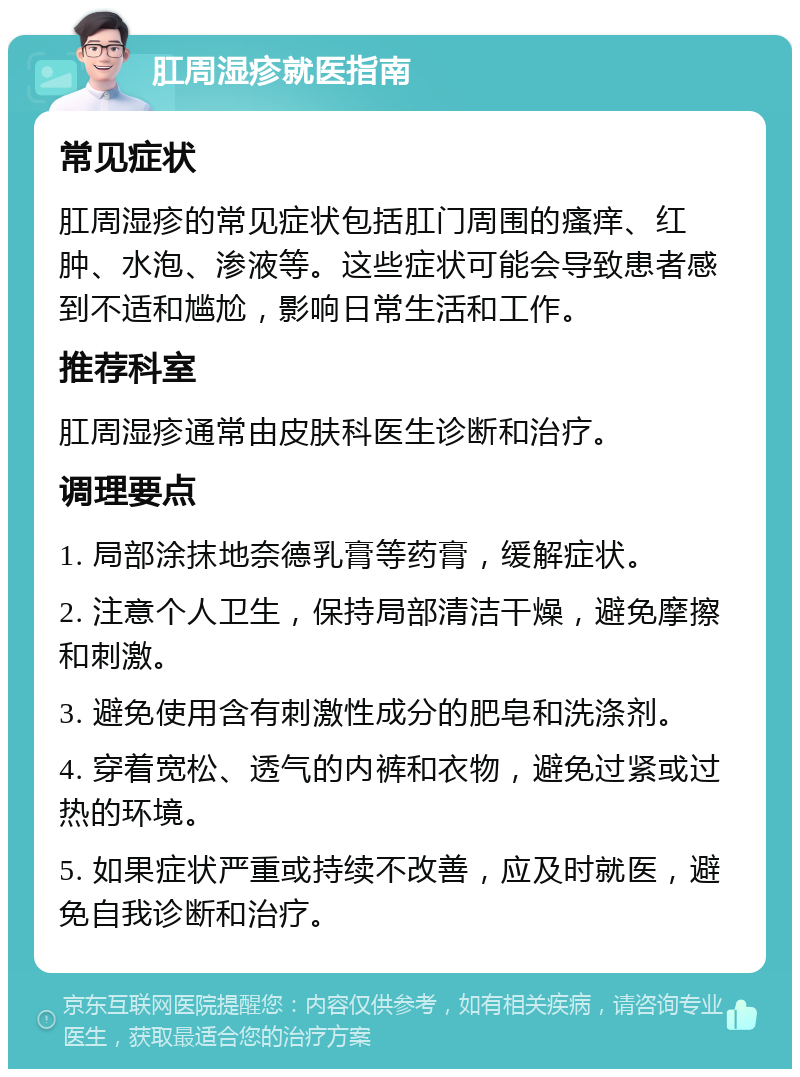 肛周湿疹就医指南 常见症状 肛周湿疹的常见症状包括肛门周围的瘙痒、红肿、水泡、渗液等。这些症状可能会导致患者感到不适和尴尬，影响日常生活和工作。 推荐科室 肛周湿疹通常由皮肤科医生诊断和治疗。 调理要点 1. 局部涂抹地奈德乳膏等药膏，缓解症状。 2. 注意个人卫生，保持局部清洁干燥，避免摩擦和刺激。 3. 避免使用含有刺激性成分的肥皂和洗涤剂。 4. 穿着宽松、透气的内裤和衣物，避免过紧或过热的环境。 5. 如果症状严重或持续不改善，应及时就医，避免自我诊断和治疗。