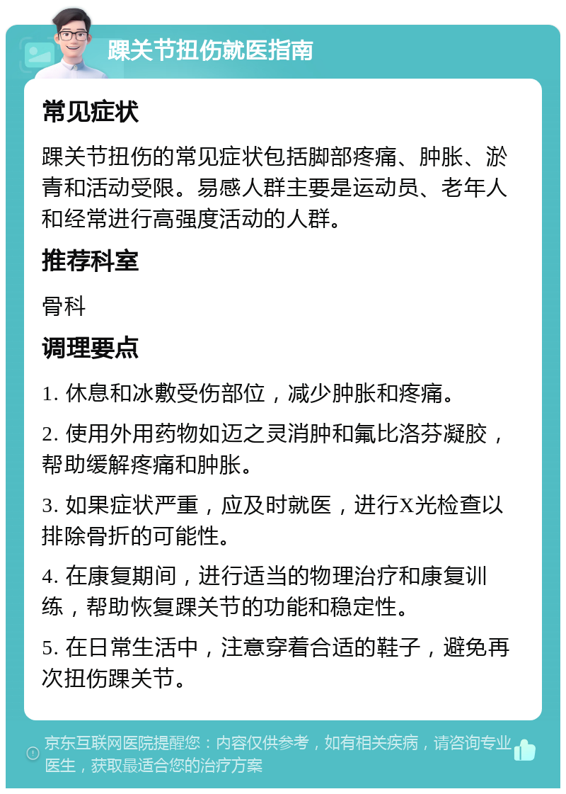 踝关节扭伤就医指南 常见症状 踝关节扭伤的常见症状包括脚部疼痛、肿胀、淤青和活动受限。易感人群主要是运动员、老年人和经常进行高强度活动的人群。 推荐科室 骨科 调理要点 1. 休息和冰敷受伤部位，减少肿胀和疼痛。 2. 使用外用药物如迈之灵消肿和氟比洛芬凝胶，帮助缓解疼痛和肿胀。 3. 如果症状严重，应及时就医，进行X光检查以排除骨折的可能性。 4. 在康复期间，进行适当的物理治疗和康复训练，帮助恢复踝关节的功能和稳定性。 5. 在日常生活中，注意穿着合适的鞋子，避免再次扭伤踝关节。