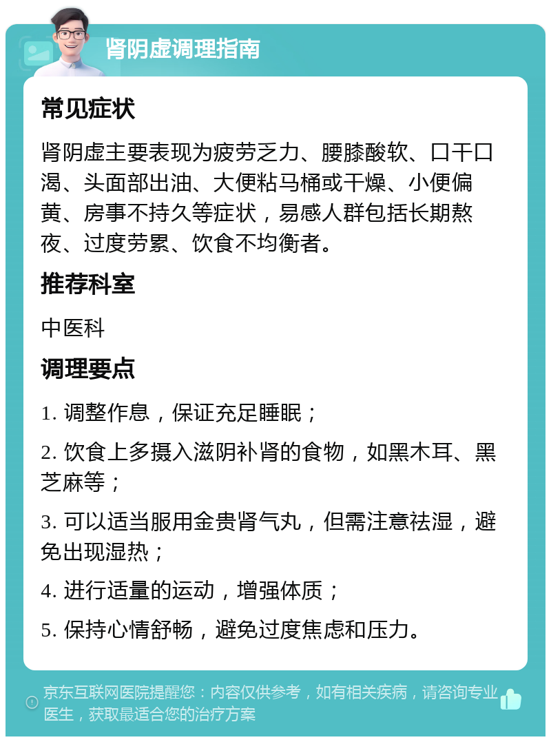 肾阴虚调理指南 常见症状 肾阴虚主要表现为疲劳乏力、腰膝酸软、口干口渴、头面部出油、大便粘马桶或干燥、小便偏黄、房事不持久等症状，易感人群包括长期熬夜、过度劳累、饮食不均衡者。 推荐科室 中医科 调理要点 1. 调整作息，保证充足睡眠； 2. 饮食上多摄入滋阴补肾的食物，如黑木耳、黑芝麻等； 3. 可以适当服用金贵肾气丸，但需注意祛湿，避免出现湿热； 4. 进行适量的运动，增强体质； 5. 保持心情舒畅，避免过度焦虑和压力。