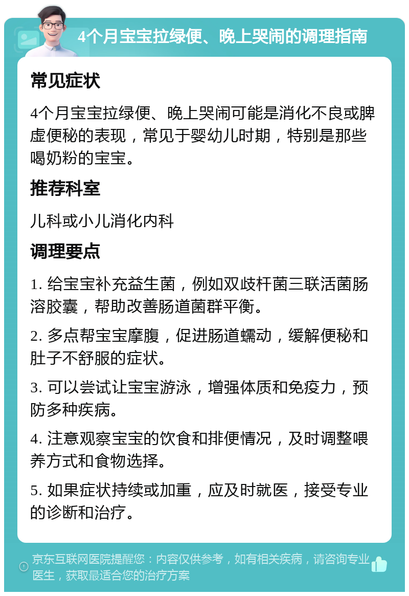 4个月宝宝拉绿便、晚上哭闹的调理指南 常见症状 4个月宝宝拉绿便、晚上哭闹可能是消化不良或脾虚便秘的表现，常见于婴幼儿时期，特别是那些喝奶粉的宝宝。 推荐科室 儿科或小儿消化内科 调理要点 1. 给宝宝补充益生菌，例如双歧杆菌三联活菌肠溶胶囊，帮助改善肠道菌群平衡。 2. 多点帮宝宝摩腹，促进肠道蠕动，缓解便秘和肚子不舒服的症状。 3. 可以尝试让宝宝游泳，增强体质和免疫力，预防多种疾病。 4. 注意观察宝宝的饮食和排便情况，及时调整喂养方式和食物选择。 5. 如果症状持续或加重，应及时就医，接受专业的诊断和治疗。