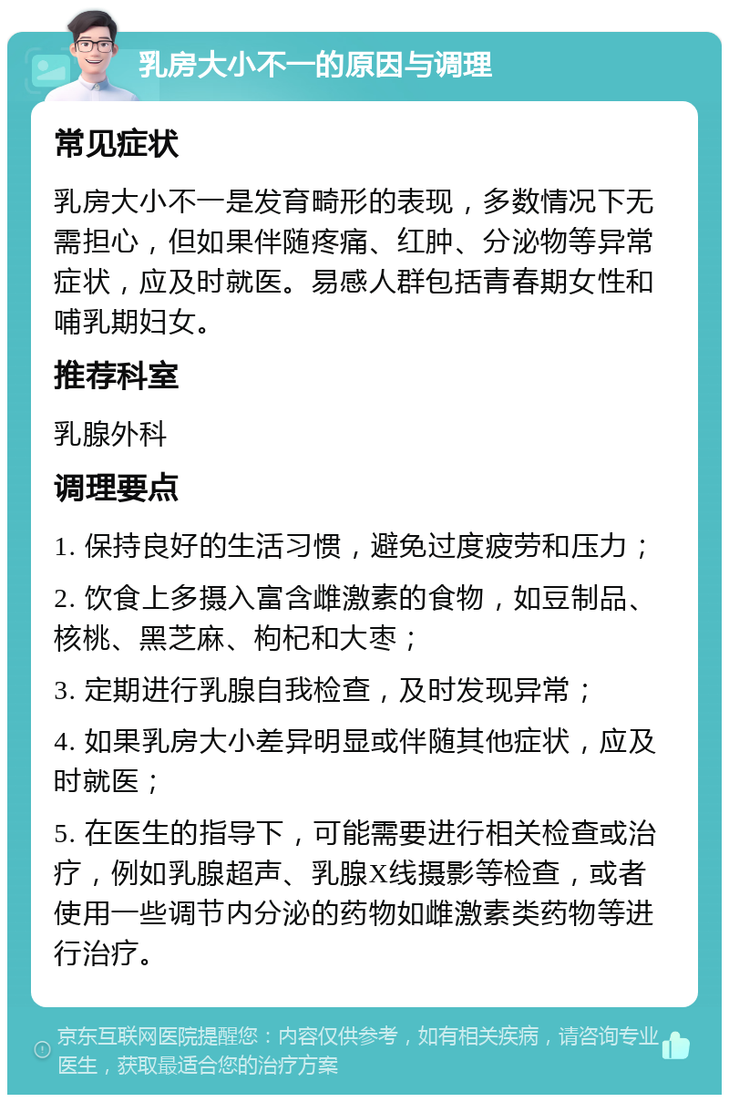 乳房大小不一的原因与调理 常见症状 乳房大小不一是发育畸形的表现，多数情况下无需担心，但如果伴随疼痛、红肿、分泌物等异常症状，应及时就医。易感人群包括青春期女性和哺乳期妇女。 推荐科室 乳腺外科 调理要点 1. 保持良好的生活习惯，避免过度疲劳和压力； 2. 饮食上多摄入富含雌激素的食物，如豆制品、核桃、黑芝麻、枸杞和大枣； 3. 定期进行乳腺自我检查，及时发现异常； 4. 如果乳房大小差异明显或伴随其他症状，应及时就医； 5. 在医生的指导下，可能需要进行相关检查或治疗，例如乳腺超声、乳腺X线摄影等检查，或者使用一些调节内分泌的药物如雌激素类药物等进行治疗。