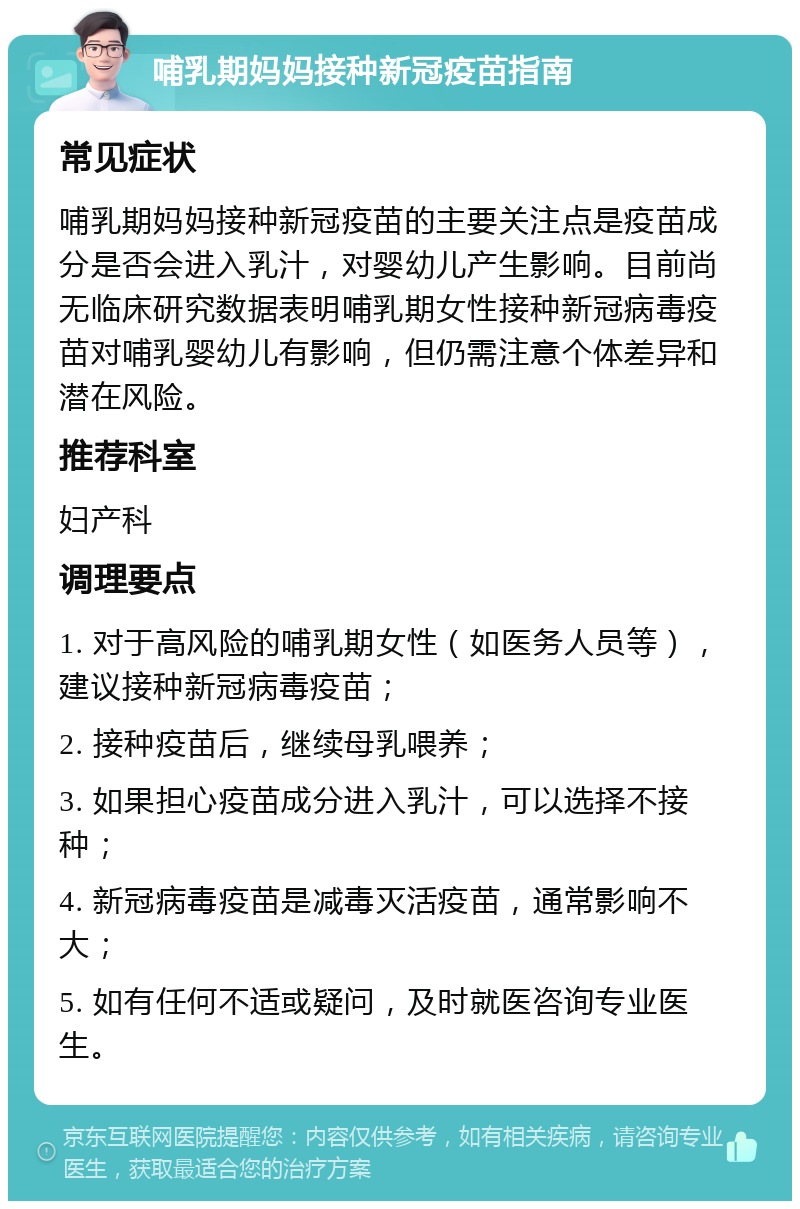 哺乳期妈妈接种新冠疫苗指南 常见症状 哺乳期妈妈接种新冠疫苗的主要关注点是疫苗成分是否会进入乳汁，对婴幼儿产生影响。目前尚无临床研究数据表明哺乳期女性接种新冠病毒疫苗对哺乳婴幼儿有影响，但仍需注意个体差异和潜在风险。 推荐科室 妇产科 调理要点 1. 对于高风险的哺乳期女性（如医务人员等），建议接种新冠病毒疫苗； 2. 接种疫苗后，继续母乳喂养； 3. 如果担心疫苗成分进入乳汁，可以选择不接种； 4. 新冠病毒疫苗是减毒灭活疫苗，通常影响不大； 5. 如有任何不适或疑问，及时就医咨询专业医生。