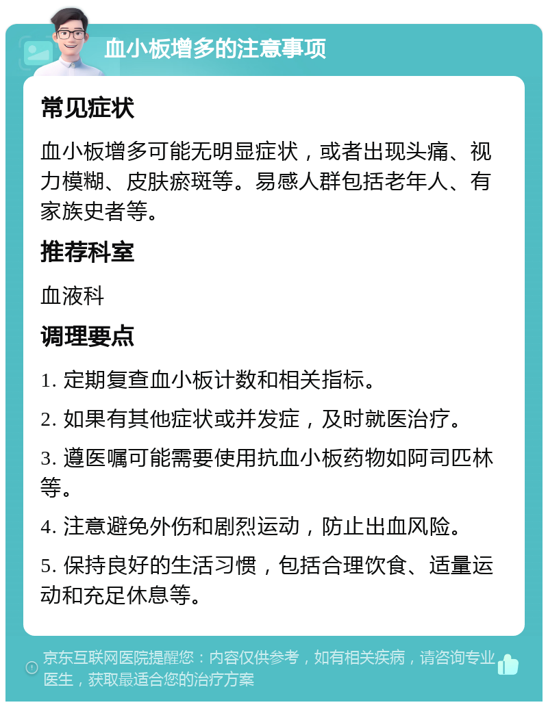 血小板增多的注意事项 常见症状 血小板增多可能无明显症状，或者出现头痛、视力模糊、皮肤瘀斑等。易感人群包括老年人、有家族史者等。 推荐科室 血液科 调理要点 1. 定期复查血小板计数和相关指标。 2. 如果有其他症状或并发症，及时就医治疗。 3. 遵医嘱可能需要使用抗血小板药物如阿司匹林等。 4. 注意避免外伤和剧烈运动，防止出血风险。 5. 保持良好的生活习惯，包括合理饮食、适量运动和充足休息等。