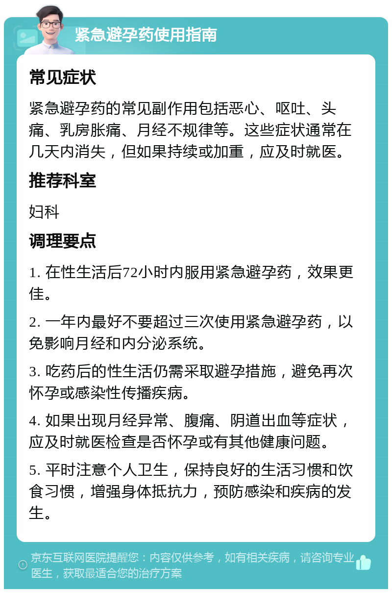 紧急避孕药使用指南 常见症状 紧急避孕药的常见副作用包括恶心、呕吐、头痛、乳房胀痛、月经不规律等。这些症状通常在几天内消失，但如果持续或加重，应及时就医。 推荐科室 妇科 调理要点 1. 在性生活后72小时内服用紧急避孕药，效果更佳。 2. 一年内最好不要超过三次使用紧急避孕药，以免影响月经和内分泌系统。 3. 吃药后的性生活仍需采取避孕措施，避免再次怀孕或感染性传播疾病。 4. 如果出现月经异常、腹痛、阴道出血等症状，应及时就医检查是否怀孕或有其他健康问题。 5. 平时注意个人卫生，保持良好的生活习惯和饮食习惯，增强身体抵抗力，预防感染和疾病的发生。