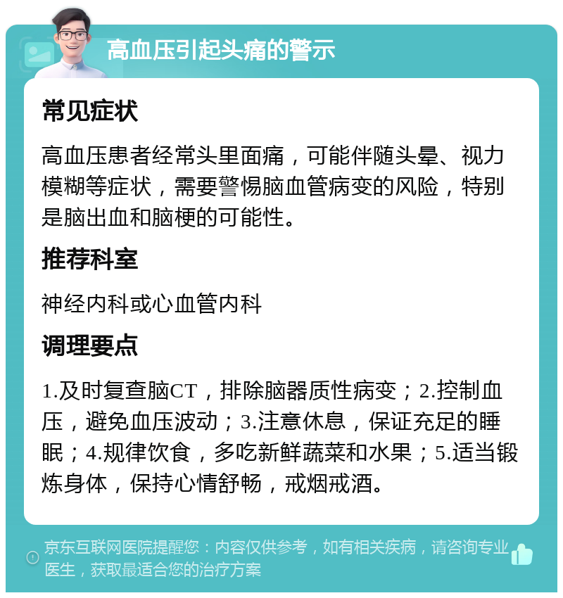 高血压引起头痛的警示 常见症状 高血压患者经常头里面痛，可能伴随头晕、视力模糊等症状，需要警惕脑血管病变的风险，特别是脑出血和脑梗的可能性。 推荐科室 神经内科或心血管内科 调理要点 1.及时复查脑CT，排除脑器质性病变；2.控制血压，避免血压波动；3.注意休息，保证充足的睡眠；4.规律饮食，多吃新鲜蔬菜和水果；5.适当锻炼身体，保持心情舒畅，戒烟戒酒。