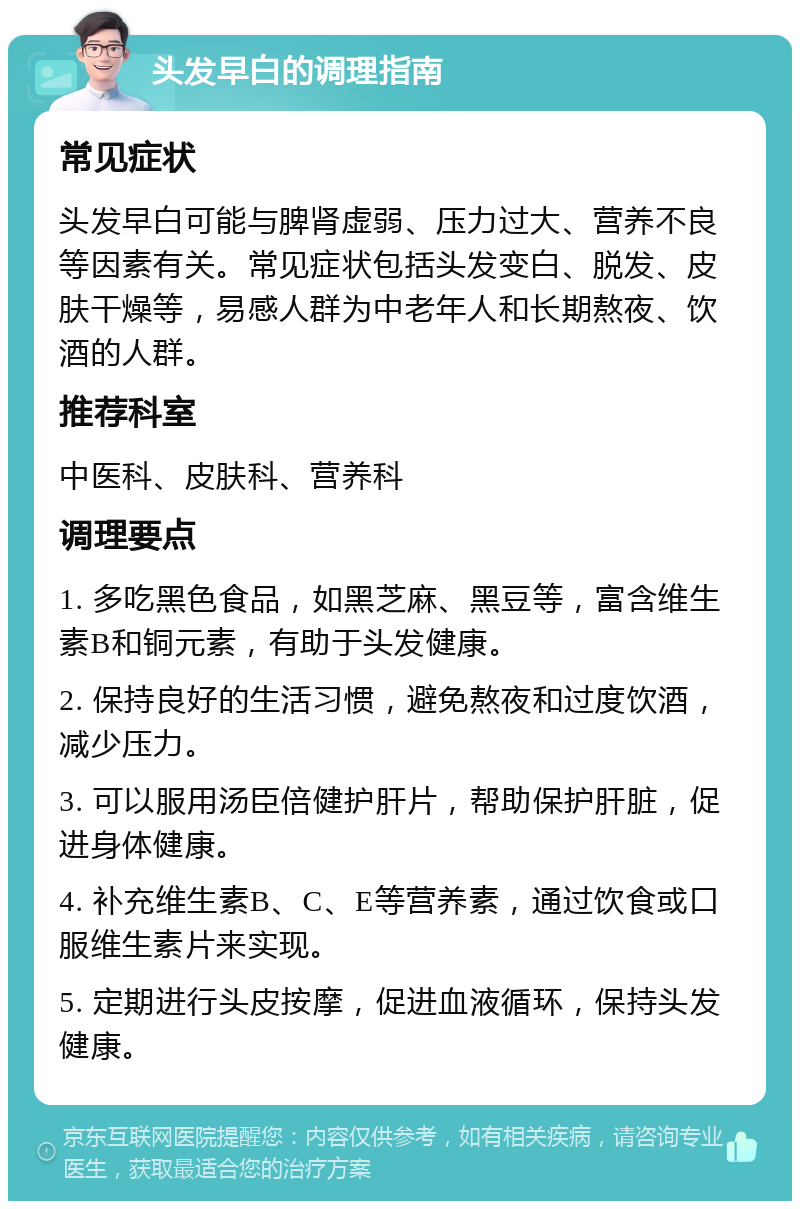 头发早白的调理指南 常见症状 头发早白可能与脾肾虚弱、压力过大、营养不良等因素有关。常见症状包括头发变白、脱发、皮肤干燥等，易感人群为中老年人和长期熬夜、饮酒的人群。 推荐科室 中医科、皮肤科、营养科 调理要点 1. 多吃黑色食品，如黑芝麻、黑豆等，富含维生素B和铜元素，有助于头发健康。 2. 保持良好的生活习惯，避免熬夜和过度饮酒，减少压力。 3. 可以服用汤臣倍健护肝片，帮助保护肝脏，促进身体健康。 4. 补充维生素B、C、E等营养素，通过饮食或口服维生素片来实现。 5. 定期进行头皮按摩，促进血液循环，保持头发健康。