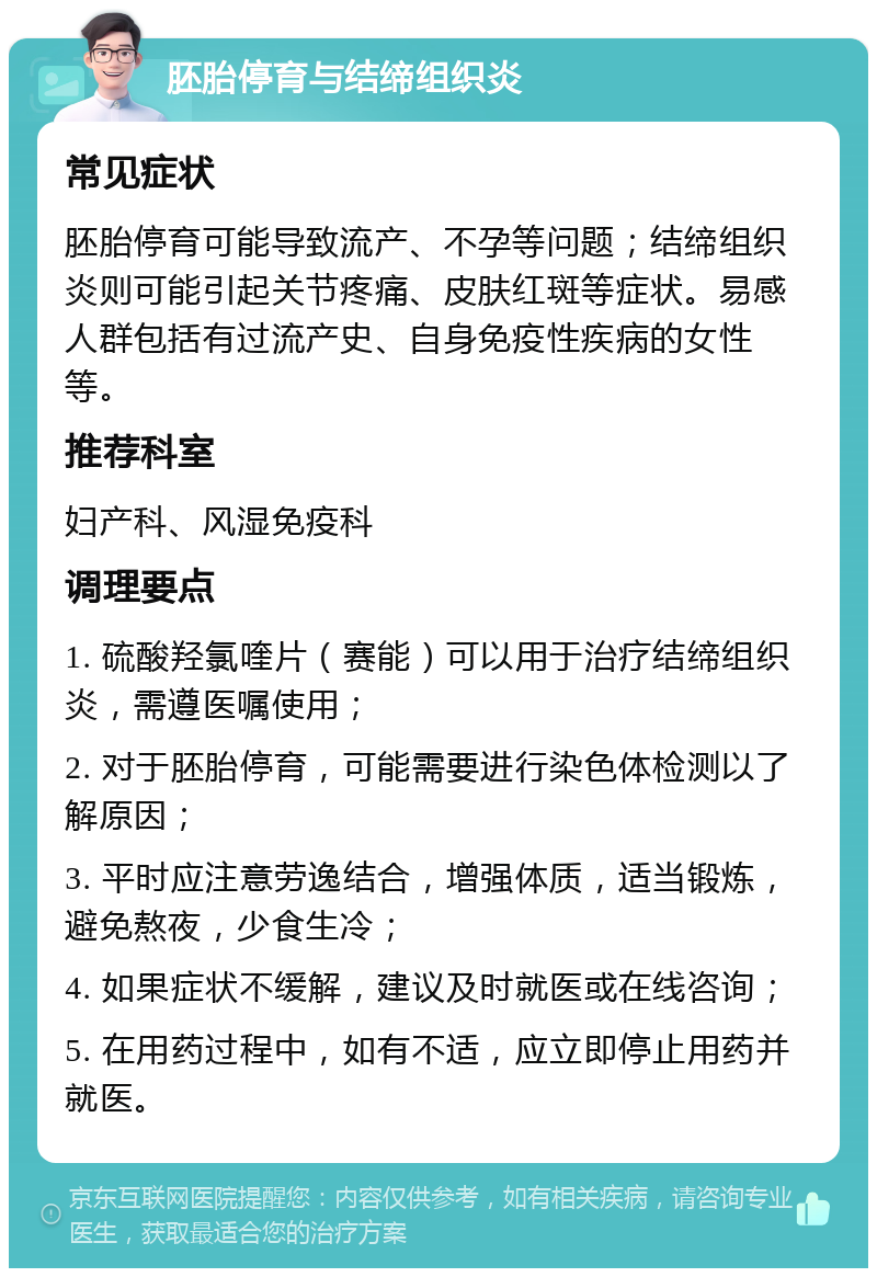 胚胎停育与结缔组织炎 常见症状 胚胎停育可能导致流产、不孕等问题；结缔组织炎则可能引起关节疼痛、皮肤红斑等症状。易感人群包括有过流产史、自身免疫性疾病的女性等。 推荐科室 妇产科、风湿免疫科 调理要点 1. 硫酸羟氯喹片（赛能）可以用于治疗结缔组织炎，需遵医嘱使用； 2. 对于胚胎停育，可能需要进行染色体检测以了解原因； 3. 平时应注意劳逸结合，增强体质，适当锻炼，避免熬夜，少食生冷； 4. 如果症状不缓解，建议及时就医或在线咨询； 5. 在用药过程中，如有不适，应立即停止用药并就医。