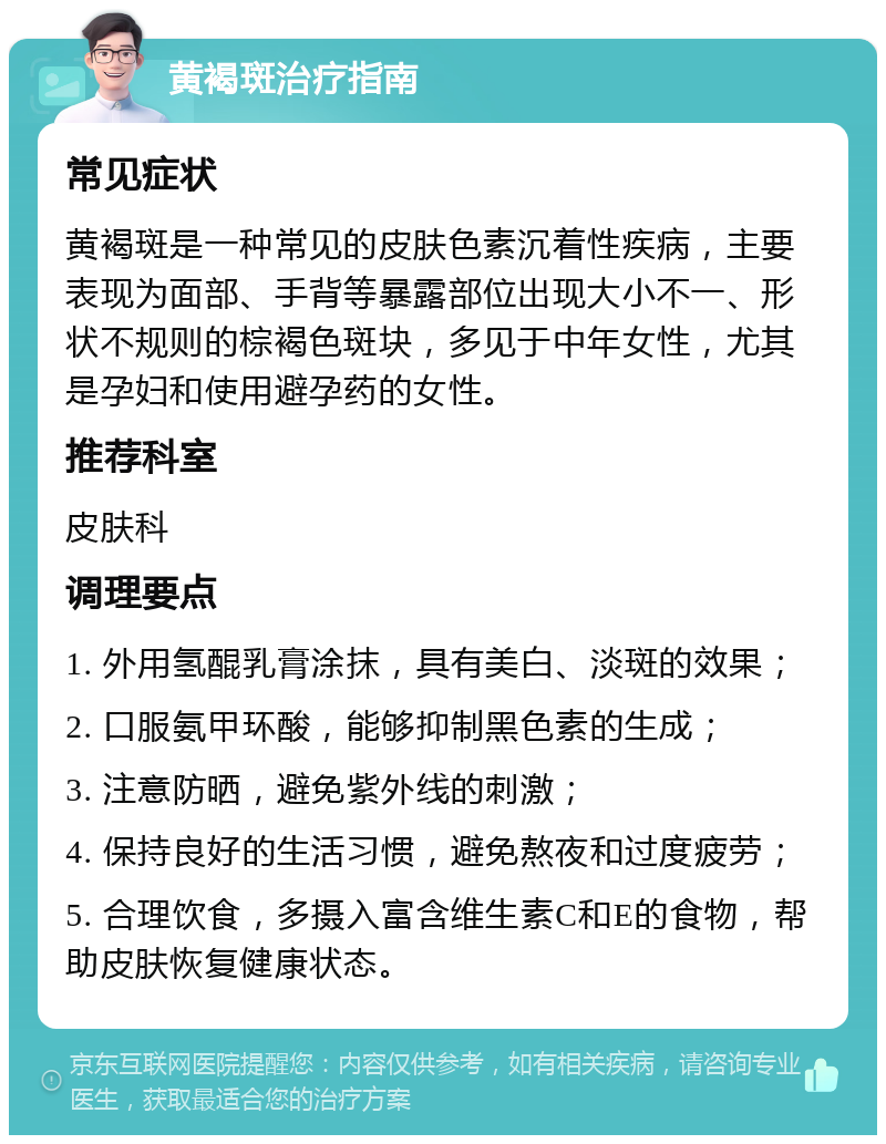 黄褐斑治疗指南 常见症状 黄褐斑是一种常见的皮肤色素沉着性疾病，主要表现为面部、手背等暴露部位出现大小不一、形状不规则的棕褐色斑块，多见于中年女性，尤其是孕妇和使用避孕药的女性。 推荐科室 皮肤科 调理要点 1. 外用氢醌乳膏涂抹，具有美白、淡斑的效果； 2. 口服氨甲环酸，能够抑制黑色素的生成； 3. 注意防晒，避免紫外线的刺激； 4. 保持良好的生活习惯，避免熬夜和过度疲劳； 5. 合理饮食，多摄入富含维生素C和E的食物，帮助皮肤恢复健康状态。