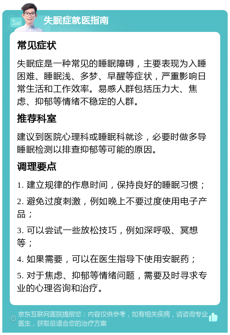 失眠症就医指南 常见症状 失眠症是一种常见的睡眠障碍，主要表现为入睡困难、睡眠浅、多梦、早醒等症状，严重影响日常生活和工作效率。易感人群包括压力大、焦虑、抑郁等情绪不稳定的人群。 推荐科室 建议到医院心理科或睡眠科就诊，必要时做多导睡眠检测以排查抑郁等可能的原因。 调理要点 1. 建立规律的作息时间，保持良好的睡眠习惯； 2. 避免过度刺激，例如晚上不要过度使用电子产品； 3. 可以尝试一些放松技巧，例如深呼吸、冥想等； 4. 如果需要，可以在医生指导下使用安眠药； 5. 对于焦虑、抑郁等情绪问题，需要及时寻求专业的心理咨询和治疗。