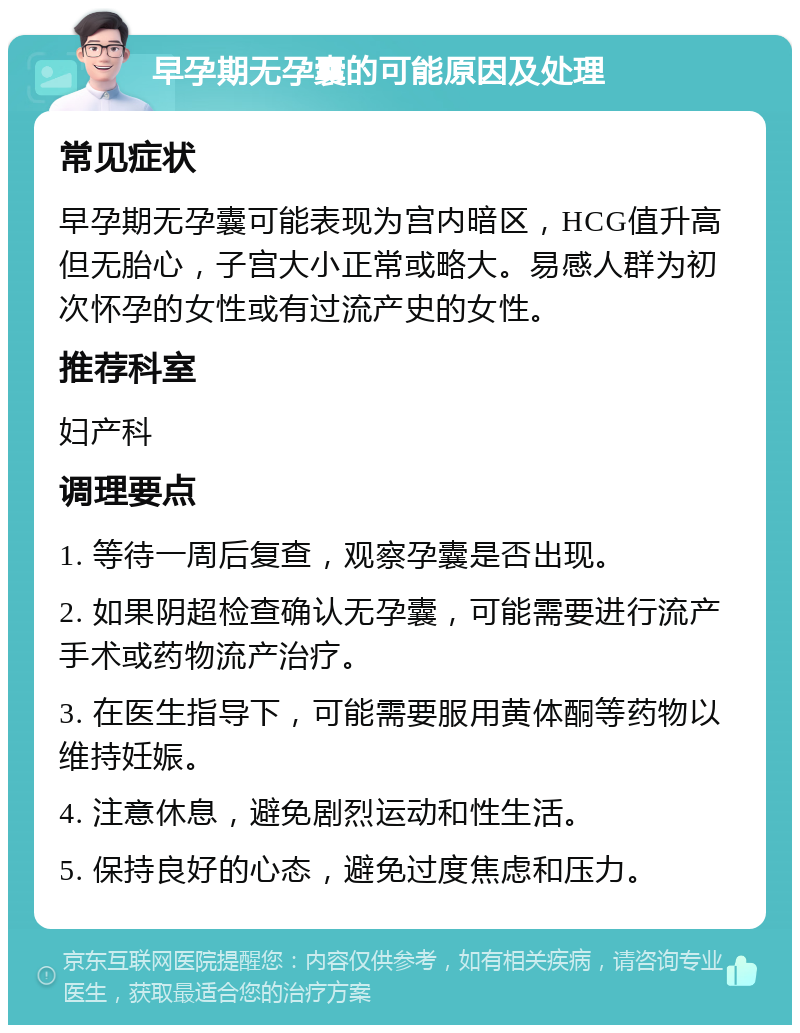 早孕期无孕囊的可能原因及处理 常见症状 早孕期无孕囊可能表现为宫内暗区，HCG值升高但无胎心，子宫大小正常或略大。易感人群为初次怀孕的女性或有过流产史的女性。 推荐科室 妇产科 调理要点 1. 等待一周后复查，观察孕囊是否出现。 2. 如果阴超检查确认无孕囊，可能需要进行流产手术或药物流产治疗。 3. 在医生指导下，可能需要服用黄体酮等药物以维持妊娠。 4. 注意休息，避免剧烈运动和性生活。 5. 保持良好的心态，避免过度焦虑和压力。