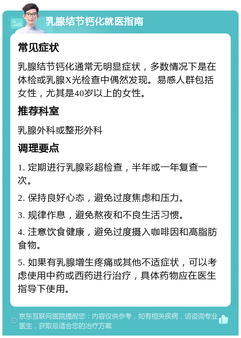 乳腺结节钙化就医指南 常见症状 乳腺结节钙化通常无明显症状，多数情况下是在体检或乳腺X光检查中偶然发现。易感人群包括女性，尤其是40岁以上的女性。 推荐科室 乳腺外科或整形外科 调理要点 1. 定期进行乳腺彩超检查，半年或一年复查一次。 2. 保持良好心态，避免过度焦虑和压力。 3. 规律作息，避免熬夜和不良生活习惯。 4. 注意饮食健康，避免过度摄入咖啡因和高脂肪食物。 5. 如果有乳腺增生疼痛或其他不适症状，可以考虑使用中药或西药进行治疗，具体药物应在医生指导下使用。