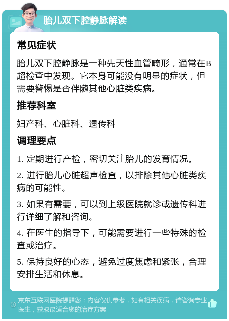 胎儿双下腔静脉解读 常见症状 胎儿双下腔静脉是一种先天性血管畸形，通常在B超检查中发现。它本身可能没有明显的症状，但需要警惕是否伴随其他心脏类疾病。 推荐科室 妇产科、心脏科、遗传科 调理要点 1. 定期进行产检，密切关注胎儿的发育情况。 2. 进行胎儿心脏超声检查，以排除其他心脏类疾病的可能性。 3. 如果有需要，可以到上级医院就诊或遗传科进行详细了解和咨询。 4. 在医生的指导下，可能需要进行一些特殊的检查或治疗。 5. 保持良好的心态，避免过度焦虑和紧张，合理安排生活和休息。