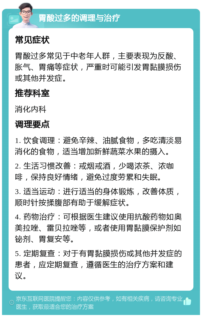 胃酸过多的调理与治疗 常见症状 胃酸过多常见于中老年人群，主要表现为反酸、胀气、胃痛等症状，严重时可能引发胃黏膜损伤或其他并发症。 推荐科室 消化内科 调理要点 1. 饮食调理：避免辛辣、油腻食物，多吃清淡易消化的食物，适当增加新鲜蔬菜水果的摄入。 2. 生活习惯改善：戒烟戒酒，少喝浓茶、浓咖啡，保持良好情绪，避免过度劳累和失眠。 3. 适当运动：进行适当的身体锻炼，改善体质，顺时针按揉腹部有助于缓解症状。 4. 药物治疗：可根据医生建议使用抗酸药物如奥美拉唑、雷贝拉唑等，或者使用胃黏膜保护剂如铋剂、胃复安等。 5. 定期复查：对于有胃黏膜损伤或其他并发症的患者，应定期复查，遵循医生的治疗方案和建议。