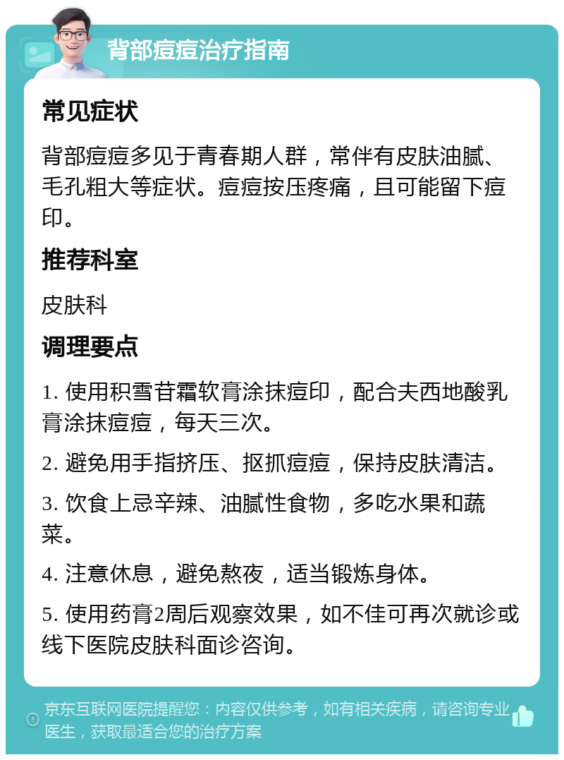 背部痘痘治疗指南 常见症状 背部痘痘多见于青春期人群，常伴有皮肤油腻、毛孔粗大等症状。痘痘按压疼痛，且可能留下痘印。 推荐科室 皮肤科 调理要点 1. 使用积雪苷霜软膏涂抹痘印，配合夫西地酸乳膏涂抹痘痘，每天三次。 2. 避免用手指挤压、抠抓痘痘，保持皮肤清洁。 3. 饮食上忌辛辣、油腻性食物，多吃水果和蔬菜。 4. 注意休息，避免熬夜，适当锻炼身体。 5. 使用药膏2周后观察效果，如不佳可再次就诊或线下医院皮肤科面诊咨询。