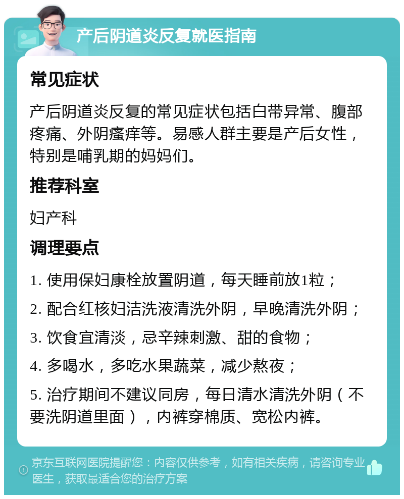 产后阴道炎反复就医指南 常见症状 产后阴道炎反复的常见症状包括白带异常、腹部疼痛、外阴瘙痒等。易感人群主要是产后女性，特别是哺乳期的妈妈们。 推荐科室 妇产科 调理要点 1. 使用保妇康栓放置阴道，每天睡前放1粒； 2. 配合红核妇洁洗液清洗外阴，早晚清洗外阴； 3. 饮食宜清淡，忌辛辣刺激、甜的食物； 4. 多喝水，多吃水果蔬菜，减少熬夜； 5. 治疗期间不建议同房，每日清水清洗外阴（不要洗阴道里面），内裤穿棉质、宽松内裤。