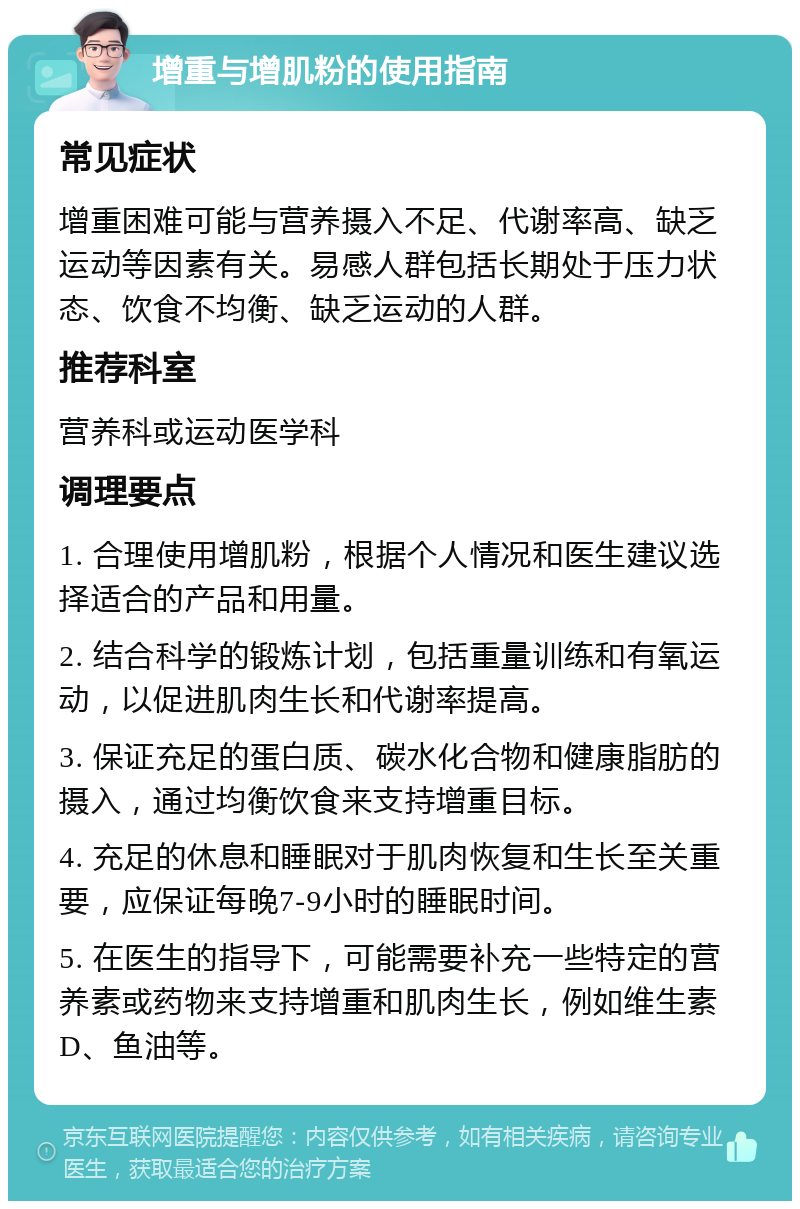 增重与增肌粉的使用指南 常见症状 增重困难可能与营养摄入不足、代谢率高、缺乏运动等因素有关。易感人群包括长期处于压力状态、饮食不均衡、缺乏运动的人群。 推荐科室 营养科或运动医学科 调理要点 1. 合理使用增肌粉，根据个人情况和医生建议选择适合的产品和用量。 2. 结合科学的锻炼计划，包括重量训练和有氧运动，以促进肌肉生长和代谢率提高。 3. 保证充足的蛋白质、碳水化合物和健康脂肪的摄入，通过均衡饮食来支持增重目标。 4. 充足的休息和睡眠对于肌肉恢复和生长至关重要，应保证每晚7-9小时的睡眠时间。 5. 在医生的指导下，可能需要补充一些特定的营养素或药物来支持增重和肌肉生长，例如维生素D、鱼油等。