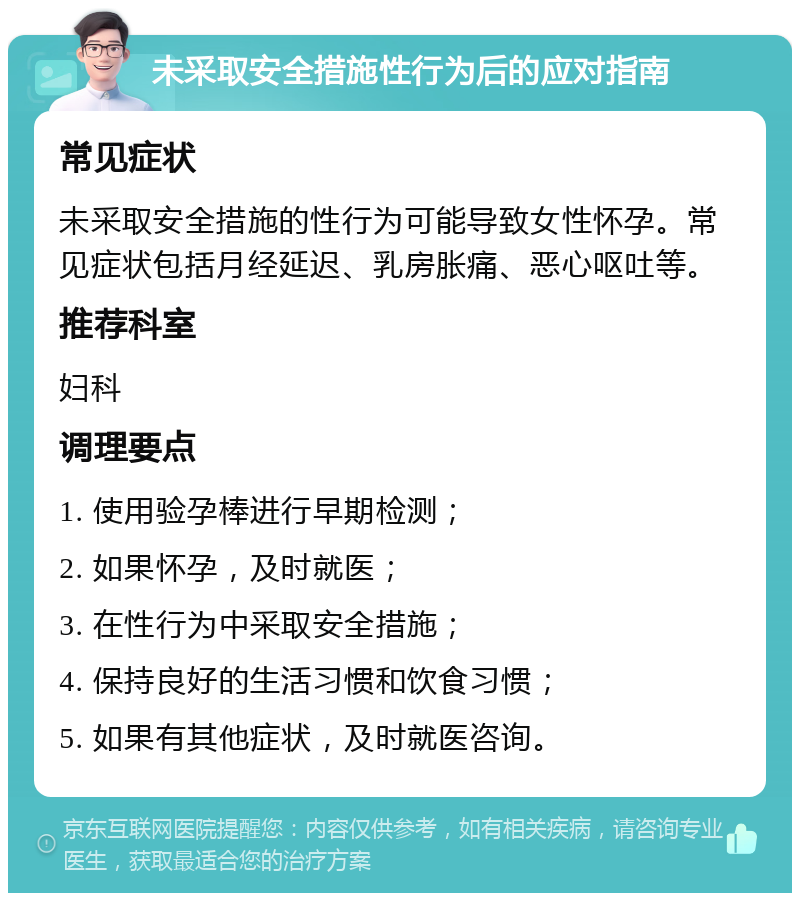 未采取安全措施性行为后的应对指南 常见症状 未采取安全措施的性行为可能导致女性怀孕。常见症状包括月经延迟、乳房胀痛、恶心呕吐等。 推荐科室 妇科 调理要点 1. 使用验孕棒进行早期检测； 2. 如果怀孕，及时就医； 3. 在性行为中采取安全措施； 4. 保持良好的生活习惯和饮食习惯； 5. 如果有其他症状，及时就医咨询。