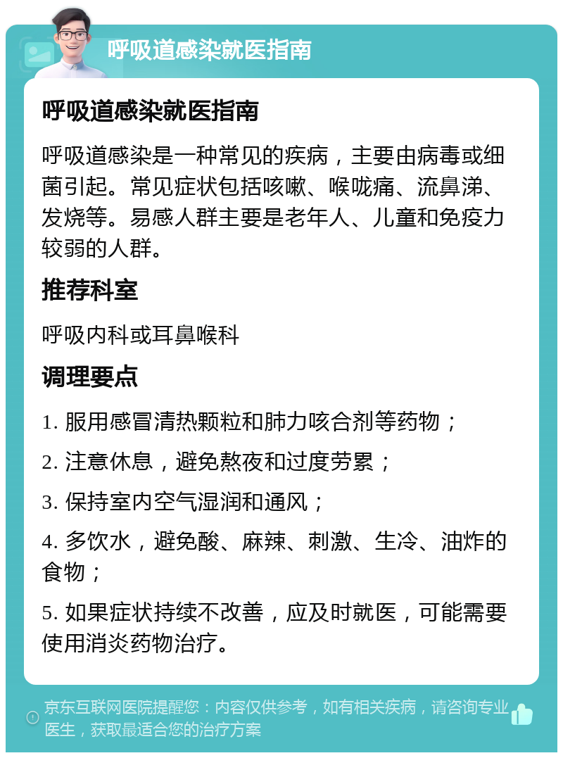 呼吸道感染就医指南 呼吸道感染就医指南 呼吸道感染是一种常见的疾病，主要由病毒或细菌引起。常见症状包括咳嗽、喉咙痛、流鼻涕、发烧等。易感人群主要是老年人、儿童和免疫力较弱的人群。 推荐科室 呼吸内科或耳鼻喉科 调理要点 1. 服用感冒清热颗粒和肺力咳合剂等药物； 2. 注意休息，避免熬夜和过度劳累； 3. 保持室内空气湿润和通风； 4. 多饮水，避免酸、麻辣、刺激、生冷、油炸的食物； 5. 如果症状持续不改善，应及时就医，可能需要使用消炎药物治疗。