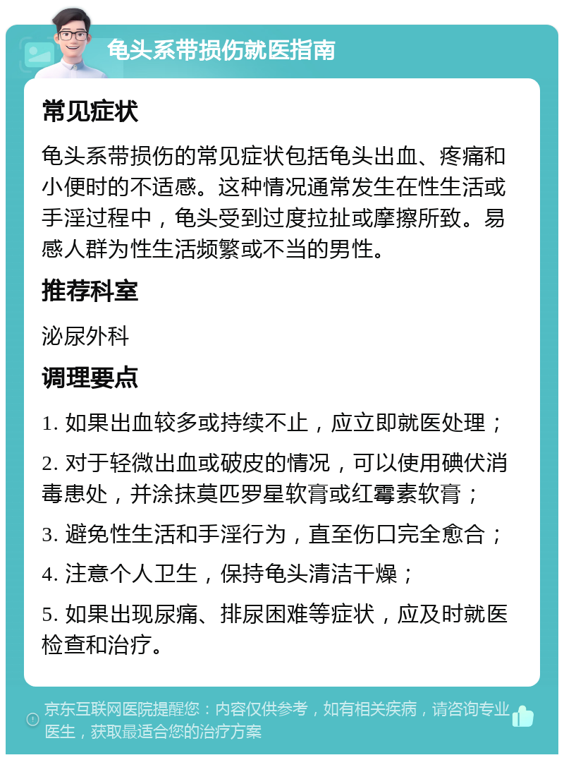 龟头系带损伤就医指南 常见症状 龟头系带损伤的常见症状包括龟头出血、疼痛和小便时的不适感。这种情况通常发生在性生活或手淫过程中，龟头受到过度拉扯或摩擦所致。易感人群为性生活频繁或不当的男性。 推荐科室 泌尿外科 调理要点 1. 如果出血较多或持续不止，应立即就医处理； 2. 对于轻微出血或破皮的情况，可以使用碘伏消毒患处，并涂抹莫匹罗星软膏或红霉素软膏； 3. 避免性生活和手淫行为，直至伤口完全愈合； 4. 注意个人卫生，保持龟头清洁干燥； 5. 如果出现尿痛、排尿困难等症状，应及时就医检查和治疗。