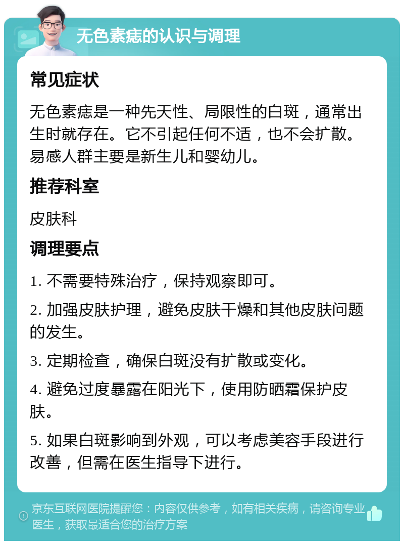 无色素痣的认识与调理 常见症状 无色素痣是一种先天性、局限性的白斑，通常出生时就存在。它不引起任何不适，也不会扩散。易感人群主要是新生儿和婴幼儿。 推荐科室 皮肤科 调理要点 1. 不需要特殊治疗，保持观察即可。 2. 加强皮肤护理，避免皮肤干燥和其他皮肤问题的发生。 3. 定期检查，确保白斑没有扩散或变化。 4. 避免过度暴露在阳光下，使用防晒霜保护皮肤。 5. 如果白斑影响到外观，可以考虑美容手段进行改善，但需在医生指导下进行。