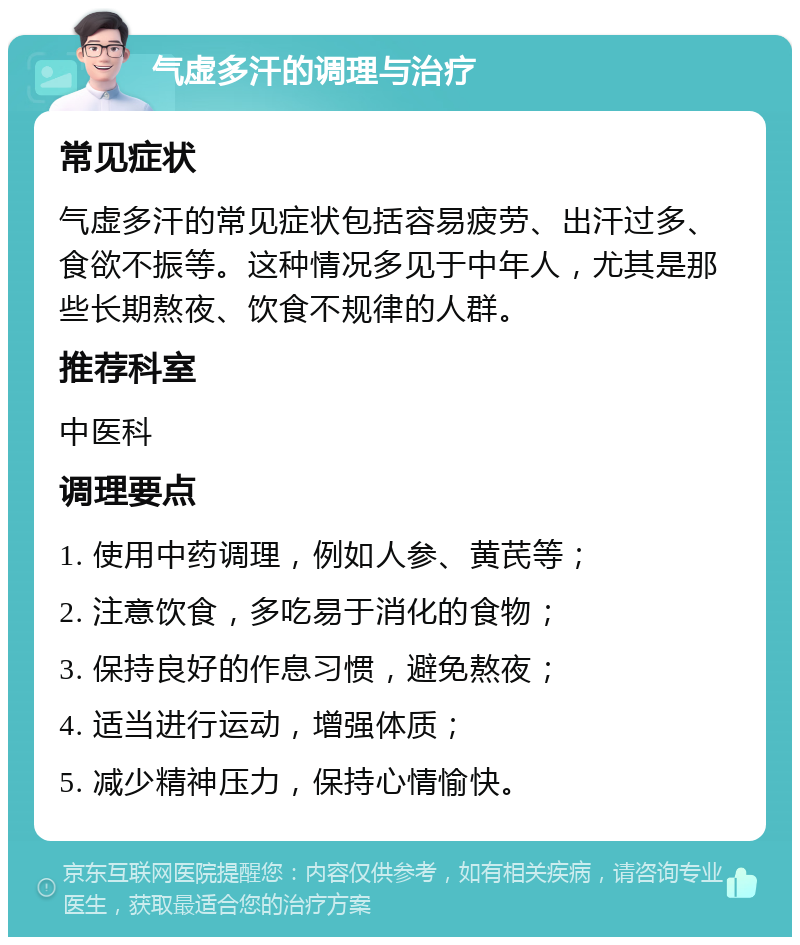 气虚多汗的调理与治疗 常见症状 气虚多汗的常见症状包括容易疲劳、出汗过多、食欲不振等。这种情况多见于中年人，尤其是那些长期熬夜、饮食不规律的人群。 推荐科室 中医科 调理要点 1. 使用中药调理，例如人参、黄芪等； 2. 注意饮食，多吃易于消化的食物； 3. 保持良好的作息习惯，避免熬夜； 4. 适当进行运动，增强体质； 5. 减少精神压力，保持心情愉快。