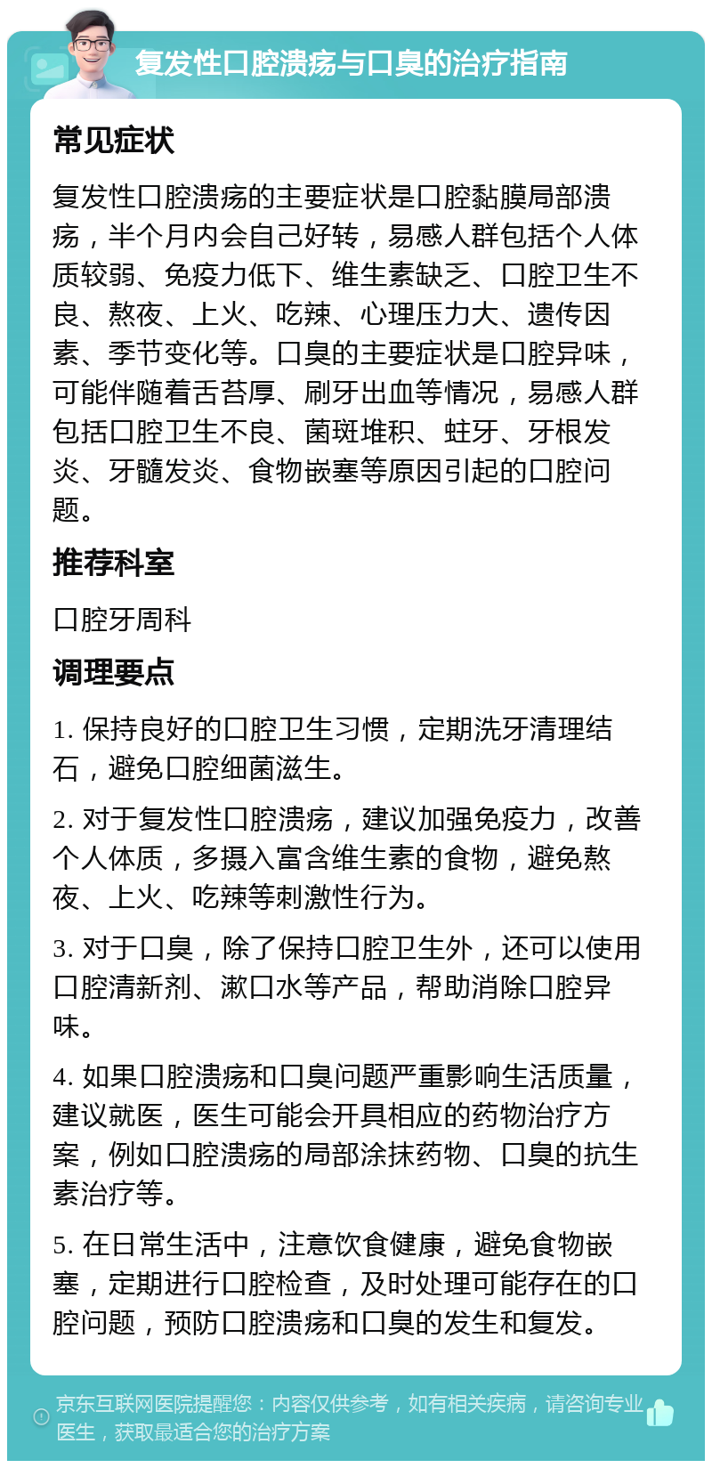 复发性口腔溃疡与口臭的治疗指南 常见症状 复发性口腔溃疡的主要症状是口腔黏膜局部溃疡，半个月内会自己好转，易感人群包括个人体质较弱、免疫力低下、维生素缺乏、口腔卫生不良、熬夜、上火、吃辣、心理压力大、遗传因素、季节变化等。口臭的主要症状是口腔异味，可能伴随着舌苔厚、刷牙出血等情况，易感人群包括口腔卫生不良、菌斑堆积、蛀牙、牙根发炎、牙髓发炎、食物嵌塞等原因引起的口腔问题。 推荐科室 口腔牙周科 调理要点 1. 保持良好的口腔卫生习惯，定期洗牙清理结石，避免口腔细菌滋生。 2. 对于复发性口腔溃疡，建议加强免疫力，改善个人体质，多摄入富含维生素的食物，避免熬夜、上火、吃辣等刺激性行为。 3. 对于口臭，除了保持口腔卫生外，还可以使用口腔清新剂、漱口水等产品，帮助消除口腔异味。 4. 如果口腔溃疡和口臭问题严重影响生活质量，建议就医，医生可能会开具相应的药物治疗方案，例如口腔溃疡的局部涂抹药物、口臭的抗生素治疗等。 5. 在日常生活中，注意饮食健康，避免食物嵌塞，定期进行口腔检查，及时处理可能存在的口腔问题，预防口腔溃疡和口臭的发生和复发。