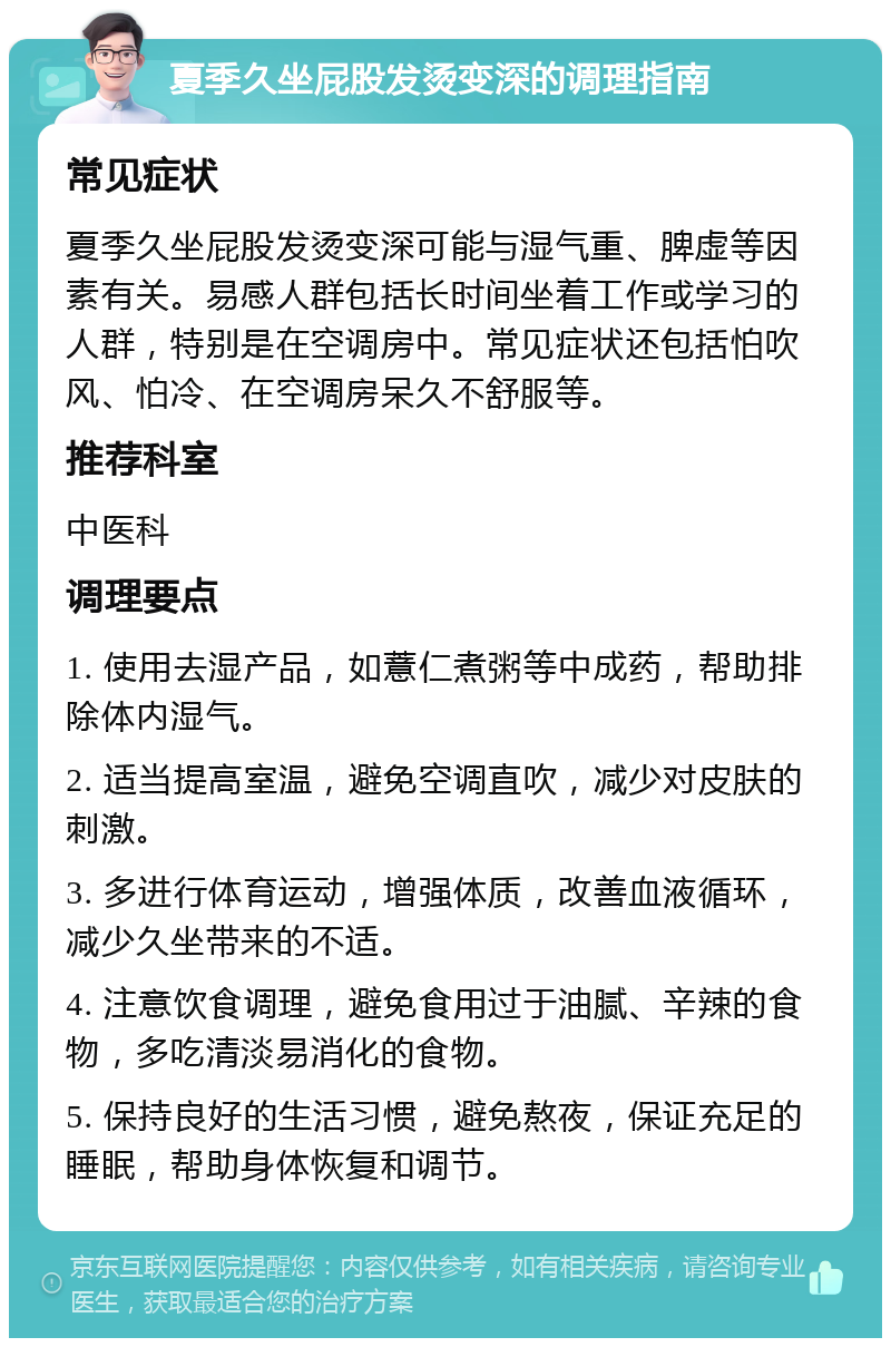 夏季久坐屁股发烫变深的调理指南 常见症状 夏季久坐屁股发烫变深可能与湿气重、脾虚等因素有关。易感人群包括长时间坐着工作或学习的人群，特别是在空调房中。常见症状还包括怕吹风、怕冷、在空调房呆久不舒服等。 推荐科室 中医科 调理要点 1. 使用去湿产品，如薏仁煮粥等中成药，帮助排除体内湿气。 2. 适当提高室温，避免空调直吹，减少对皮肤的刺激。 3. 多进行体育运动，增强体质，改善血液循环，减少久坐带来的不适。 4. 注意饮食调理，避免食用过于油腻、辛辣的食物，多吃清淡易消化的食物。 5. 保持良好的生活习惯，避免熬夜，保证充足的睡眠，帮助身体恢复和调节。