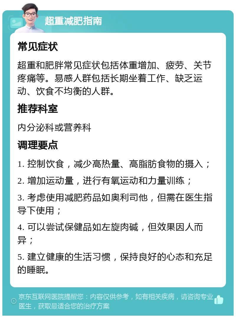 超重减肥指南 常见症状 超重和肥胖常见症状包括体重增加、疲劳、关节疼痛等。易感人群包括长期坐着工作、缺乏运动、饮食不均衡的人群。 推荐科室 内分泌科或营养科 调理要点 1. 控制饮食，减少高热量、高脂肪食物的摄入； 2. 增加运动量，进行有氧运动和力量训练； 3. 考虑使用减肥药品如奥利司他，但需在医生指导下使用； 4. 可以尝试保健品如左旋肉碱，但效果因人而异； 5. 建立健康的生活习惯，保持良好的心态和充足的睡眠。