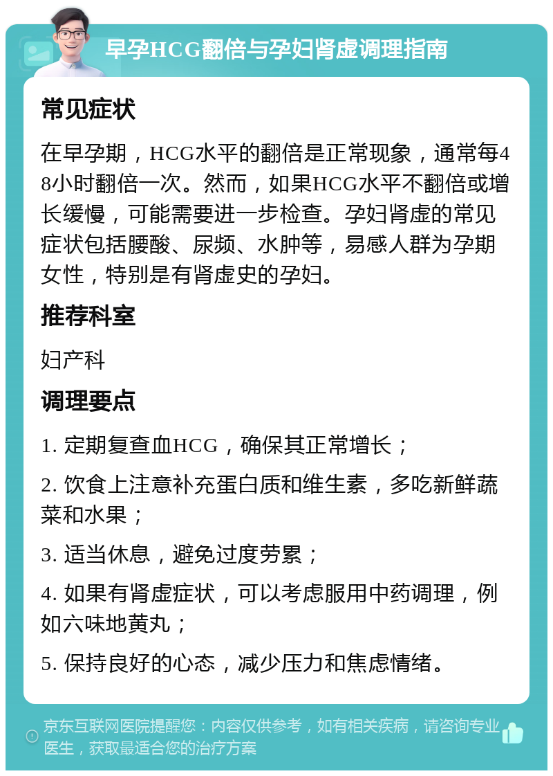 早孕HCG翻倍与孕妇肾虚调理指南 常见症状 在早孕期，HCG水平的翻倍是正常现象，通常每48小时翻倍一次。然而，如果HCG水平不翻倍或增长缓慢，可能需要进一步检查。孕妇肾虚的常见症状包括腰酸、尿频、水肿等，易感人群为孕期女性，特别是有肾虚史的孕妇。 推荐科室 妇产科 调理要点 1. 定期复查血HCG，确保其正常增长； 2. 饮食上注意补充蛋白质和维生素，多吃新鲜蔬菜和水果； 3. 适当休息，避免过度劳累； 4. 如果有肾虚症状，可以考虑服用中药调理，例如六味地黄丸； 5. 保持良好的心态，减少压力和焦虑情绪。